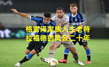 格雷泽家族入主老特拉福德的风云二十年