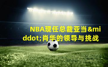  NBA现任总裁亚当·肖华的领导与挑战