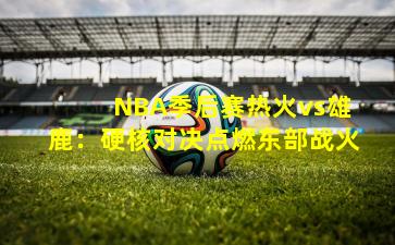 NBA季后赛热火vs雄鹿:硬核对决点燃东部战火