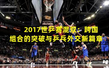 2017世乒赛混双：跨国组合的突破与乒乓外交新篇章