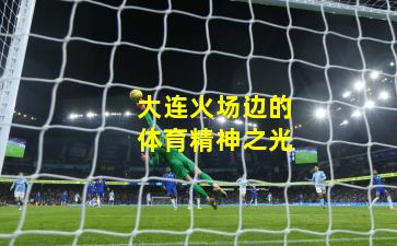 大连火场边的体育精神之光