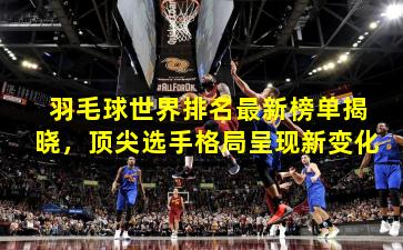 羽毛球世界排名最新榜单揭晓，顶尖选手格局呈现新变化