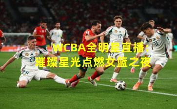 WCBA全明星直播：璀璨星光点燃女篮之夜