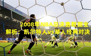 2008年NBA总决赛数据全解析：凯尔特人vs湖人经典对决