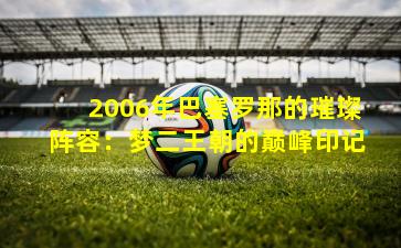 2006年巴塞罗那的璀璨阵容：梦二王朝的巅峰印记