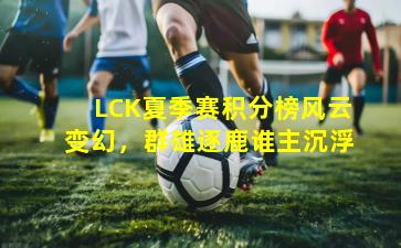 LCK夏季赛积分榜风云变幻，群雄逐鹿谁主沉浮