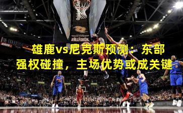 雄鹿vs尼克斯预测:东部强权碰撞,主场优势或成关键