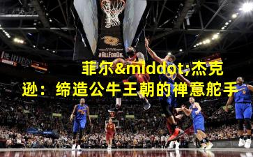 菲尔·杰克逊:缔造公牛王朝的禅意舵手