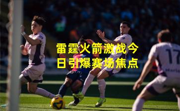 雷霆火箭激战今日引爆赛场焦点
