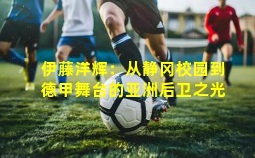 伊藤洋辉：从静冈校园到德甲舞台的亚洲后卫之光