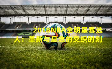 2018NBA全明星赛选人：革新与悬念的交织时刻